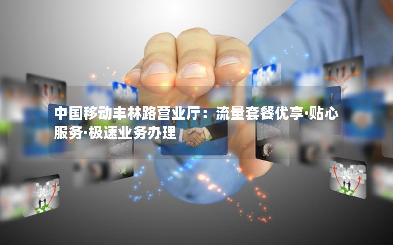 中国移动丰林路营业厅：流量套餐优享·贴心服务·极速业务办理