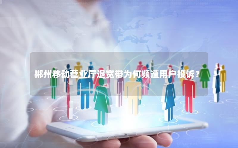 郴州移动营业厅退宽带为何频遭用户投诉？