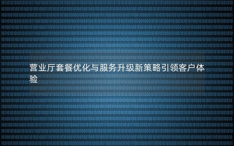 营业厅套餐优化与服务升级新策略引领客户体验