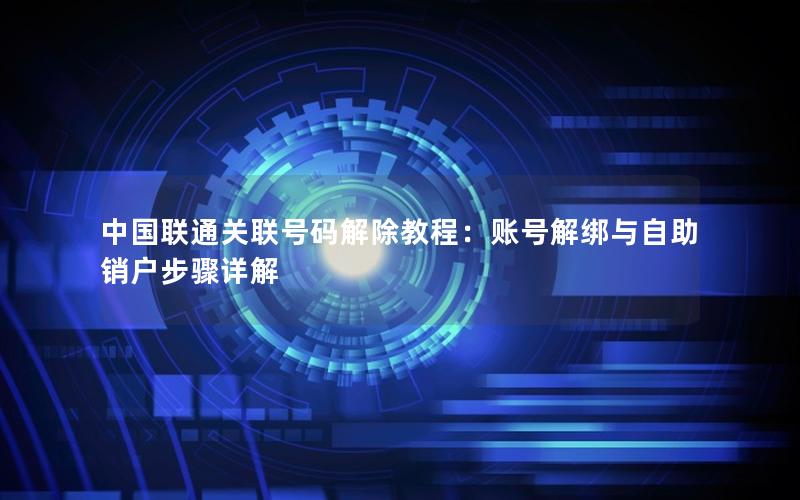 中国联通关联号码解除教程：账号解绑与自助销户步骤详解
