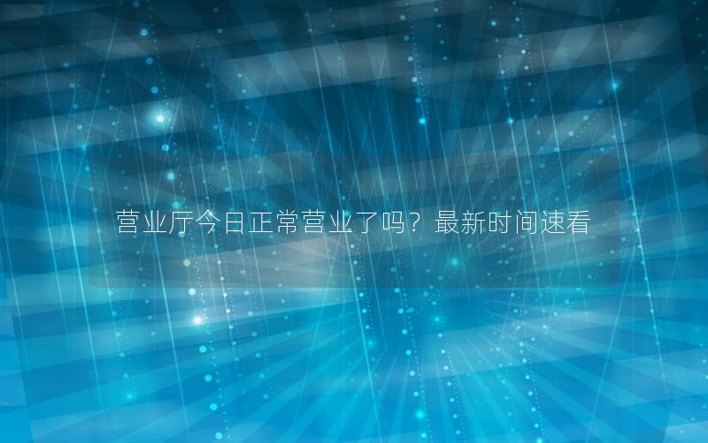 营业厅今日正常营业了吗？最新时间速看