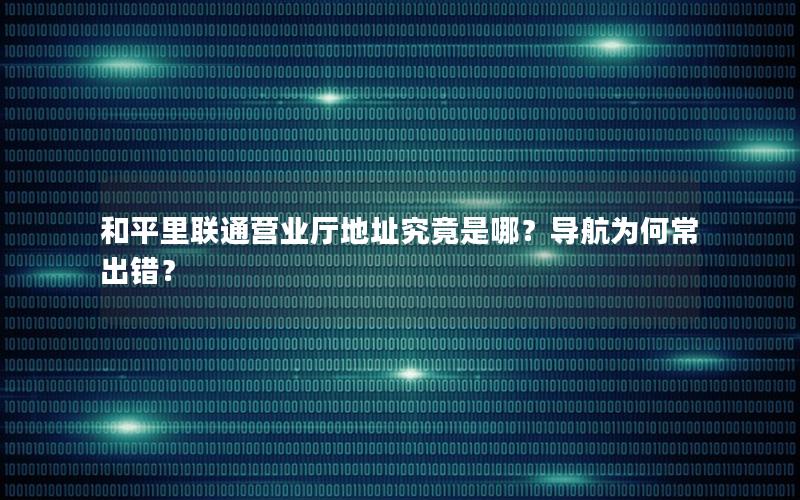 和平里联通营业厅地址究竟是哪？导航为何常出错？