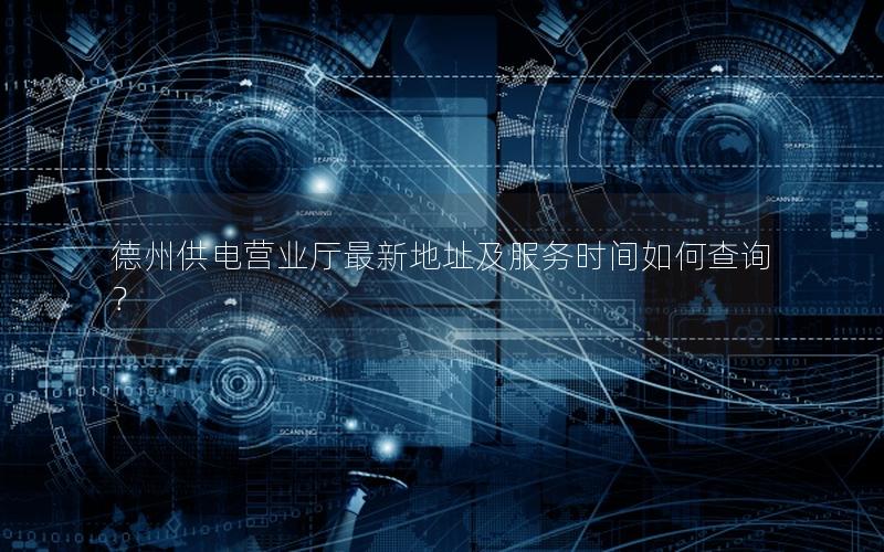 德州供电营业厅最新地址及服务时间如何查询？