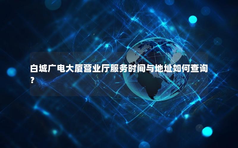 白城广电大厦营业厅服务时间与地址如何查询？