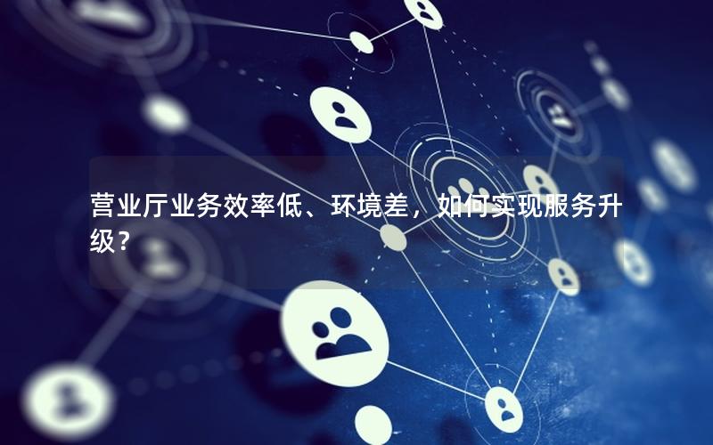 营业厅业务效率低、环境差，如何实现服务升级？