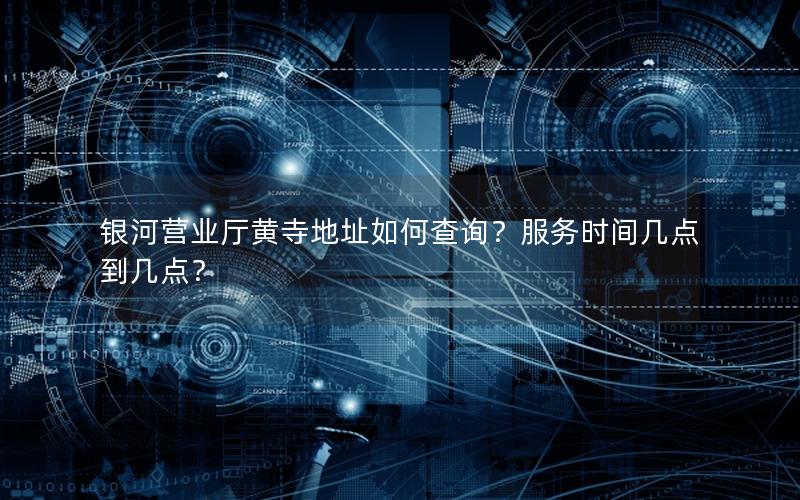 银河营业厅黄寺地址如何查询？服务时间几点到几点？
