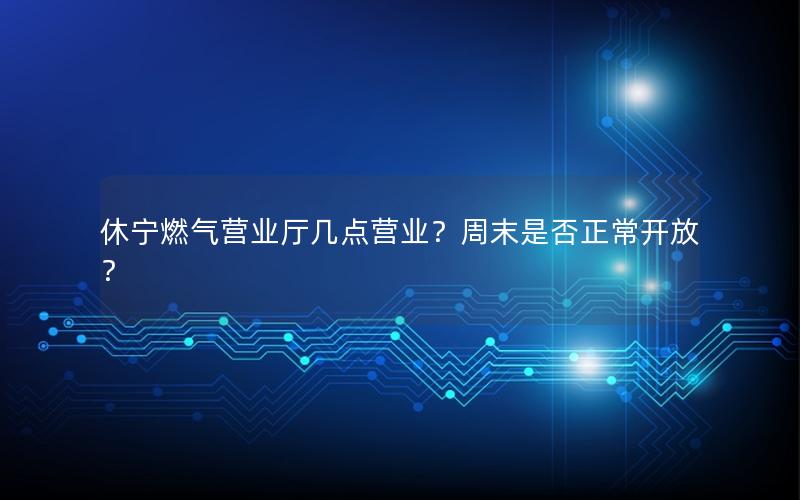 休宁燃气营业厅几点营业？周末是否正常开放？