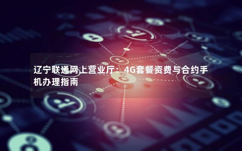 辽宁联通网上营业厅：4G套餐资费与合约手机办理指南