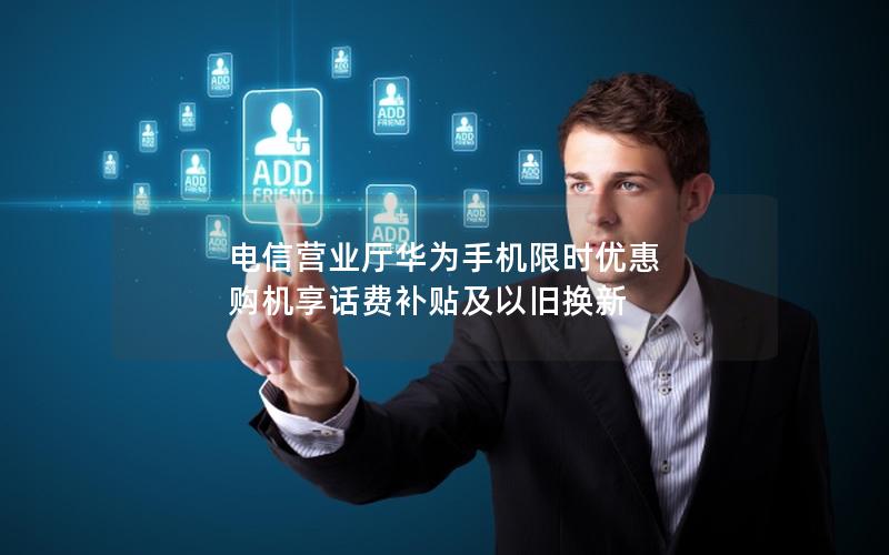 电信营业厅华为手机限时优惠 购机享话费补贴及以旧换新