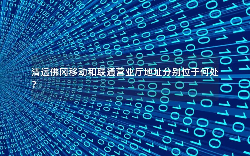 清远佛冈移动和联通营业厅地址分别位于何处？