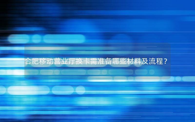 合肥移动营业厅换卡需准备哪些材料及流程？