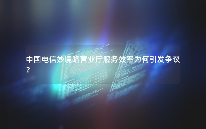 中国电信妙境路营业厅服务效率为何引发争议？