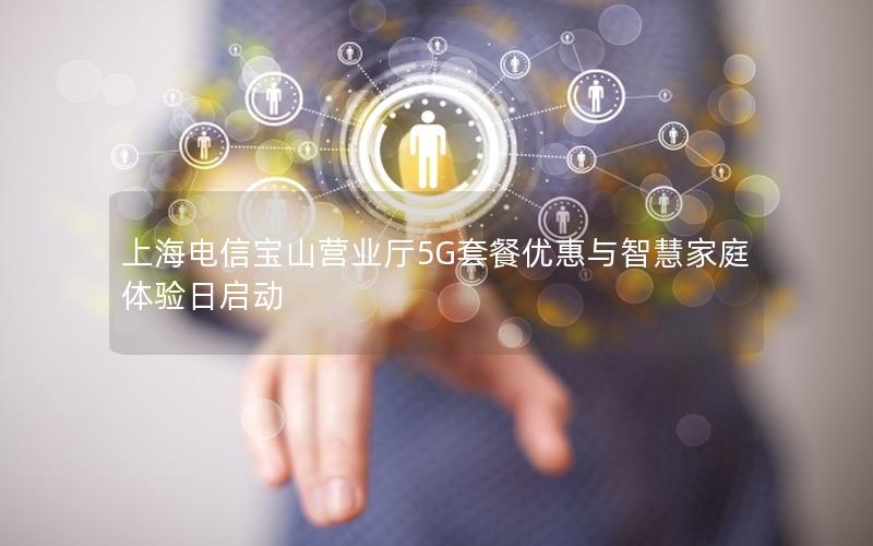 上海电信宝山营业厅5G套餐优惠与智慧家庭体验日启动