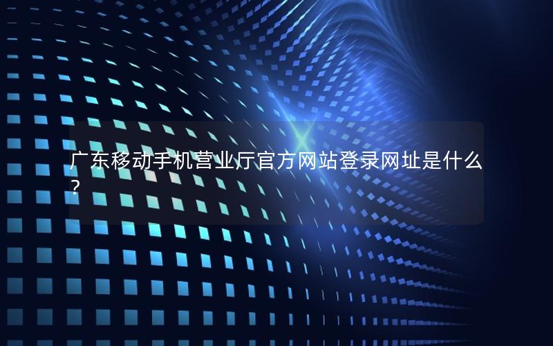 广东移动手机营业厅官方网站登录网址是什么？