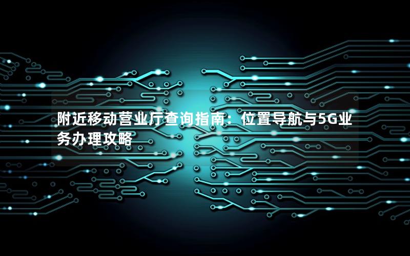 附近移动营业厅查询指南：位置导航与5G业务办理攻略