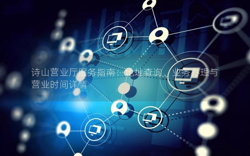诗山营业厅服务指南：地址查询、业务办理与营业时间详情