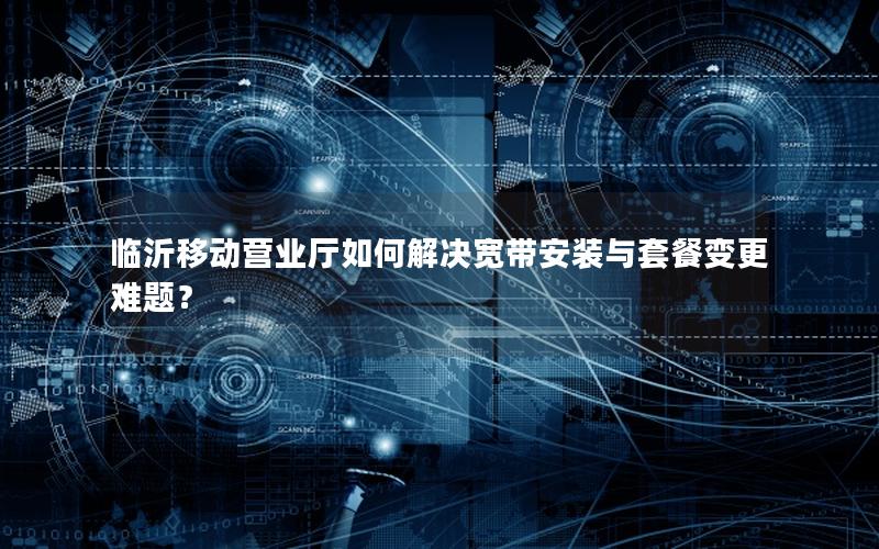 临沂移动营业厅如何解决宽带安装与套餐变更难题？