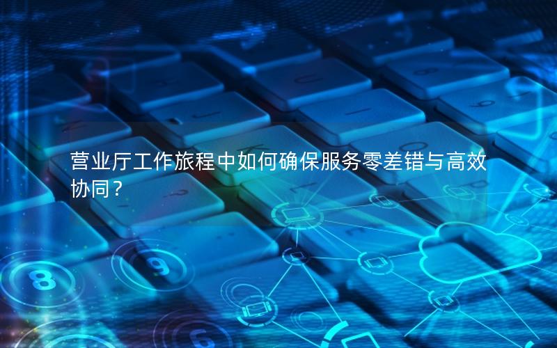 营业厅工作旅程中如何确保服务零差错与高效协同？