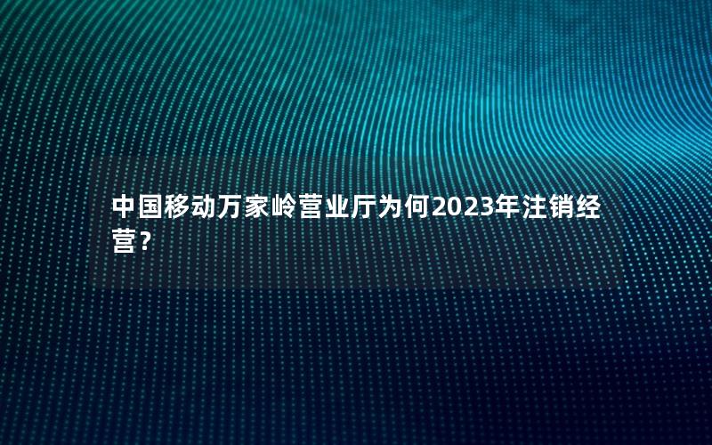 中国移动万家岭营业厅为何2023年注销经营？