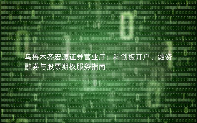 乌鲁木齐宏源证券营业厅：科创板开户、融资融券与股票期权服务指南