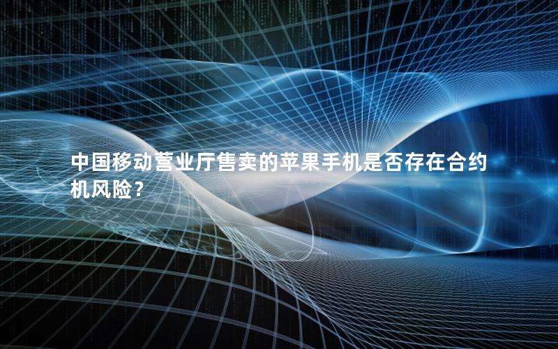中国移动营业厅售卖的苹果手机是否存在合约机风险？