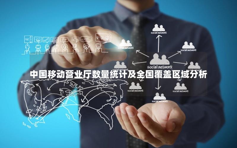 中国移动营业厅数量统计及全国覆盖区域分析