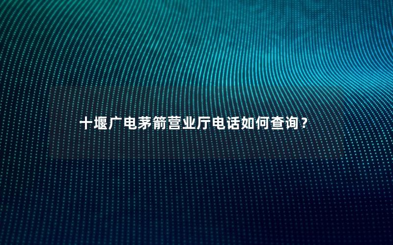 十堰广电茅箭营业厅电话如何查询？