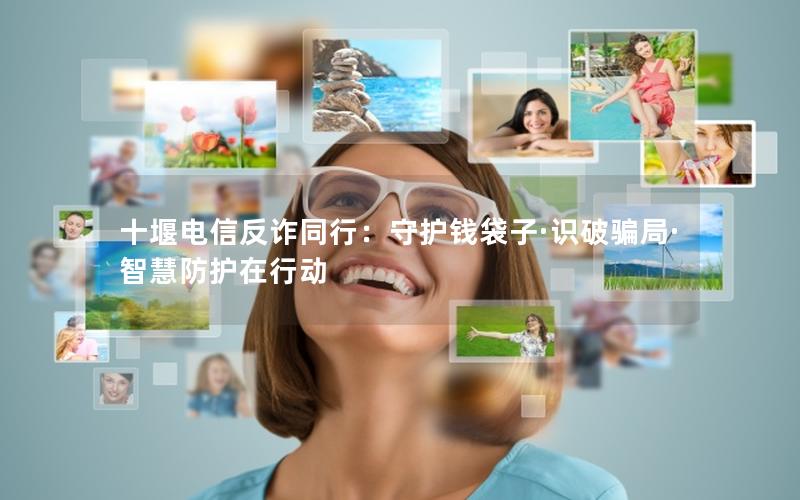 十堰电信反诈同行：守护钱袋子·识破骗局·智慧防护在行动