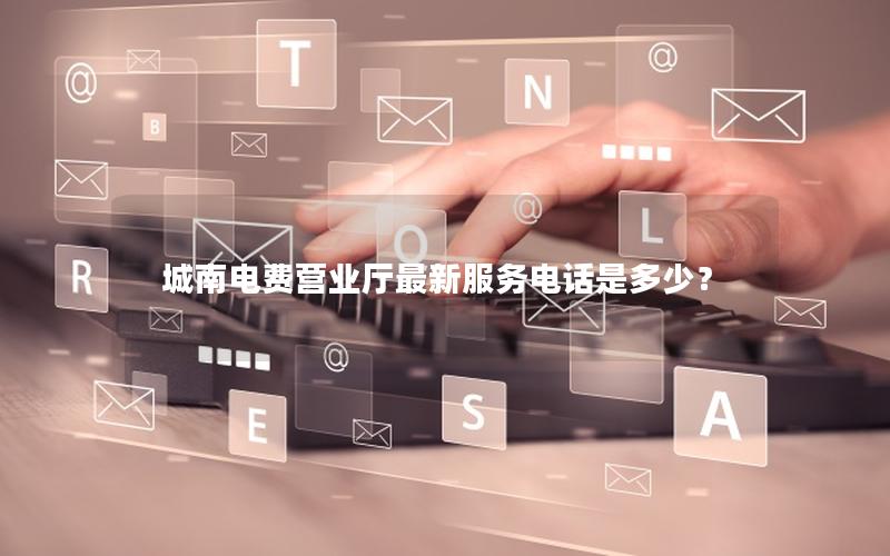 城南电费营业厅最新服务电话是多少？