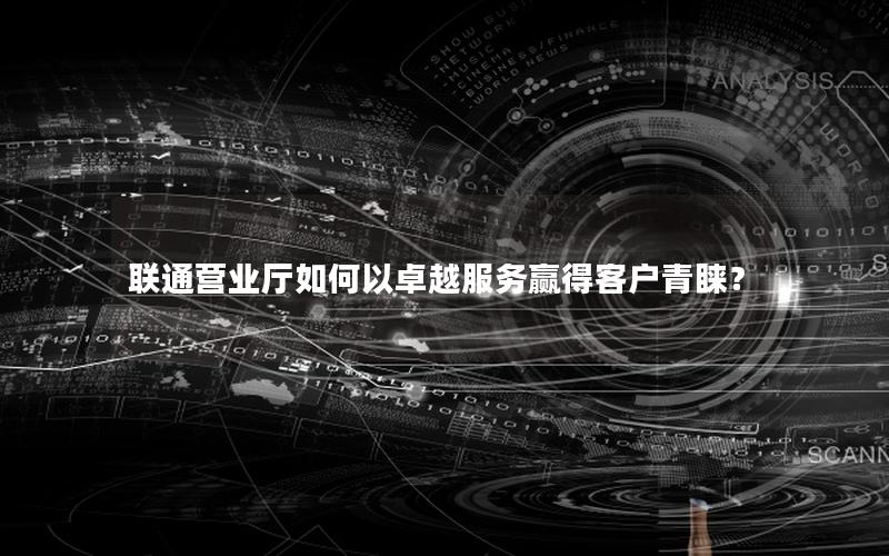 联通营业厅如何以卓越服务赢得客户青睐？