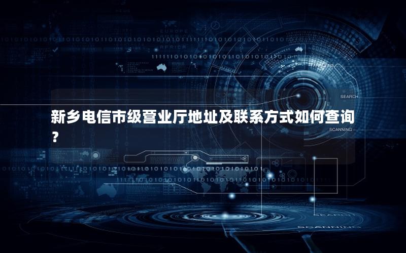 新乡电信市级营业厅地址及联系方式如何查询？