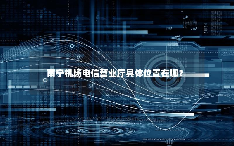 南宁机场电信营业厅具体位置在哪？