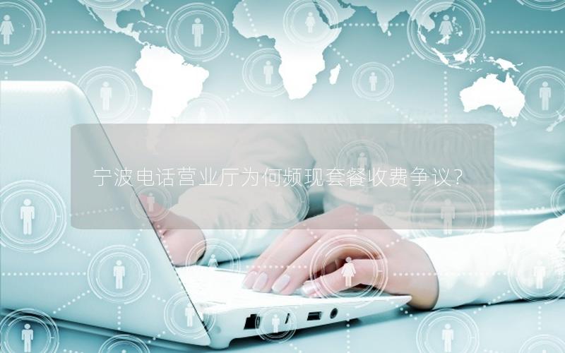 宁波电话营业厅为何频现套餐收费争议？