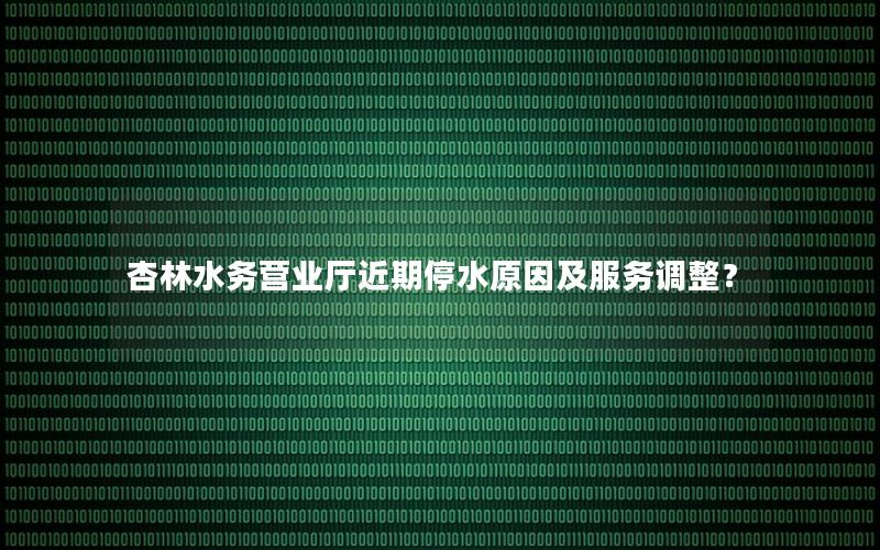 杏林水务营业厅近期停水原因及服务调整？