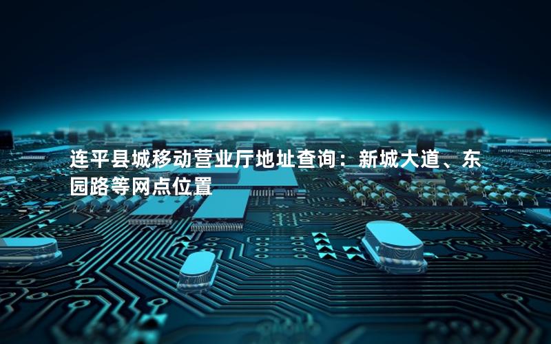 连平县城移动营业厅地址查询：新城大道、东园路等网点位置