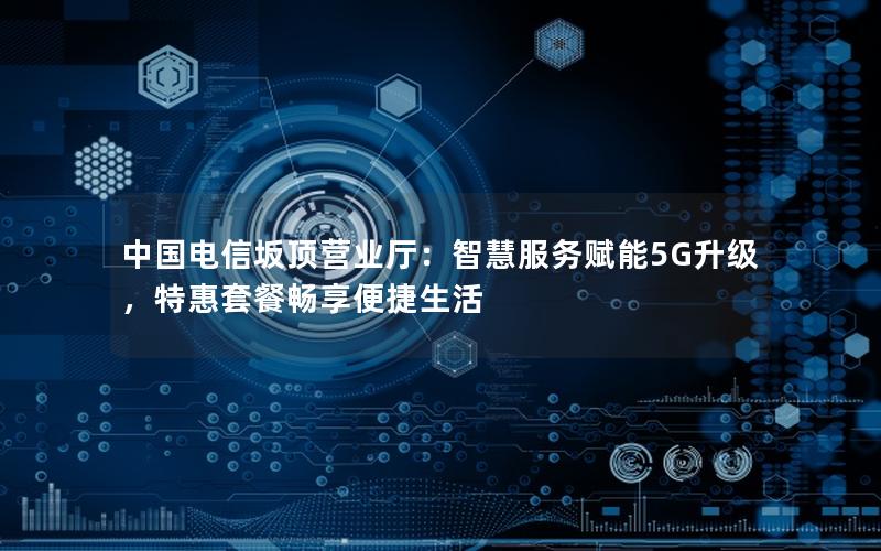 中国电信坂顶营业厅：智慧服务赋能5G升级，特惠套餐畅享便捷生活