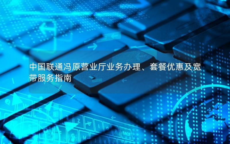 中国联通冯原营业厅业务办理、套餐优惠及宽带服务指南
