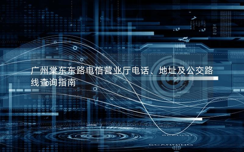 广州棠东东路电信营业厅电话、地址及公交路线查询指南