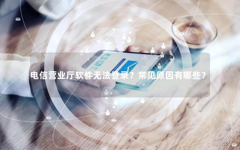电信营业厅软件无法登录？常见原因有哪些？