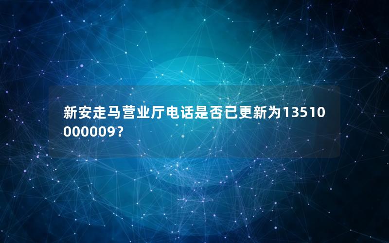 新安走马营业厅电话是否已更新为13510000009？