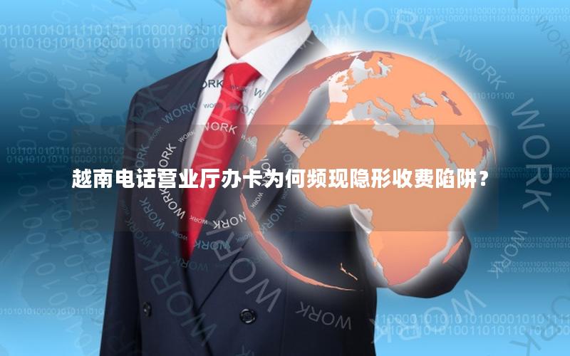 越南电话营业厅办卡为何频现隐形收费陷阱？