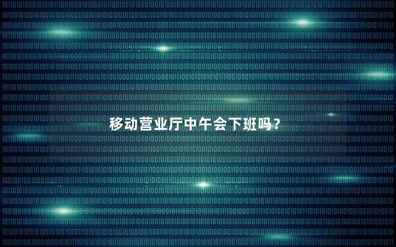 移动营业厅中午会下班吗？