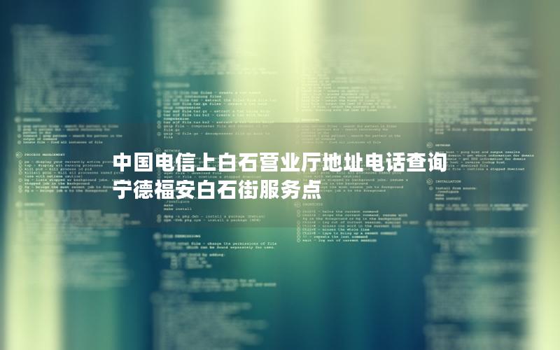 中国电信上白石营业厅地址电话查询 宁德福安白石街服务点
