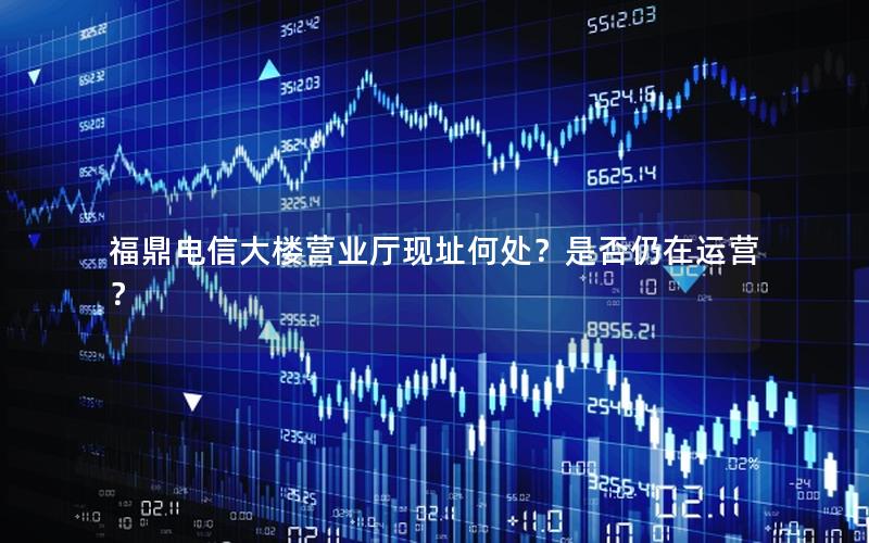福鼎电信大楼营业厅现址何处？是否仍在运营？