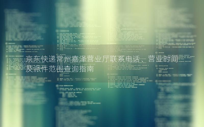 京东快递常州嘉泽营业厅联系电话、营业时间及派件范围查询指南