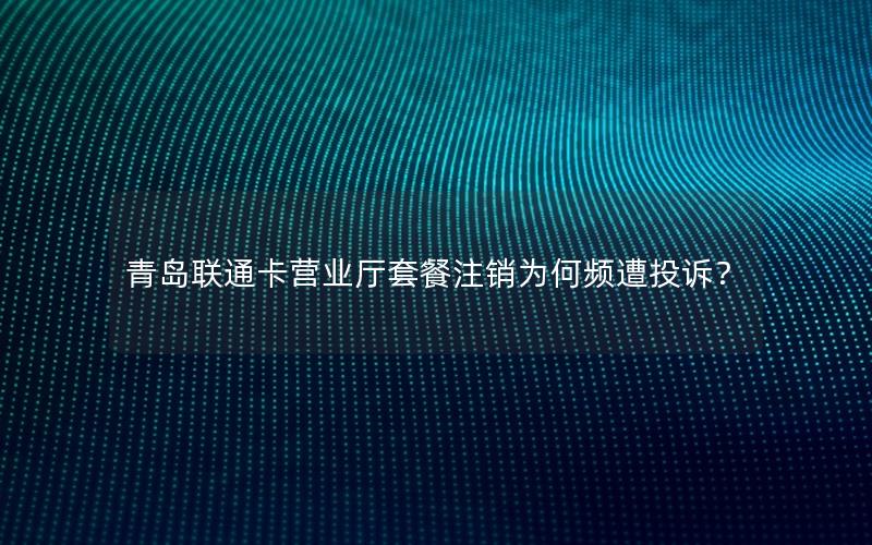 青岛联通卡营业厅套餐注销为何频遭投诉？