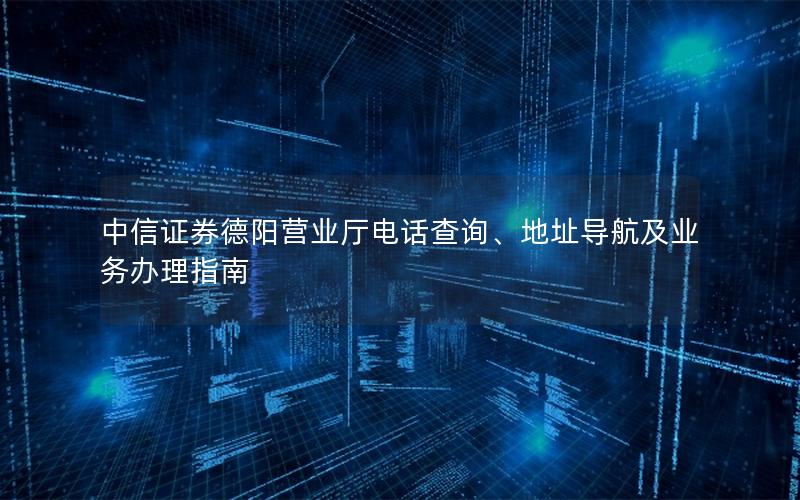 中信证券德阳营业厅电话查询、地址导航及业务办理指南