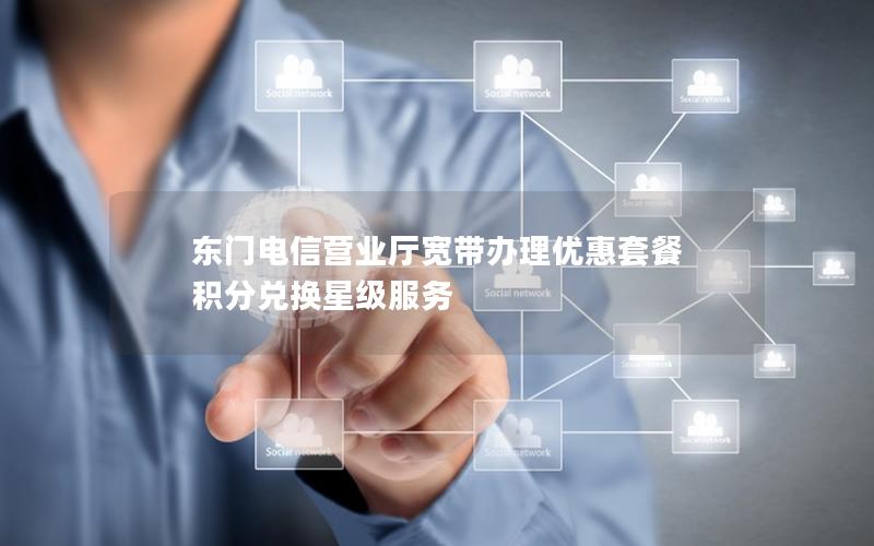 东门电信营业厅宽带办理优惠套餐 积分兑换星级服务