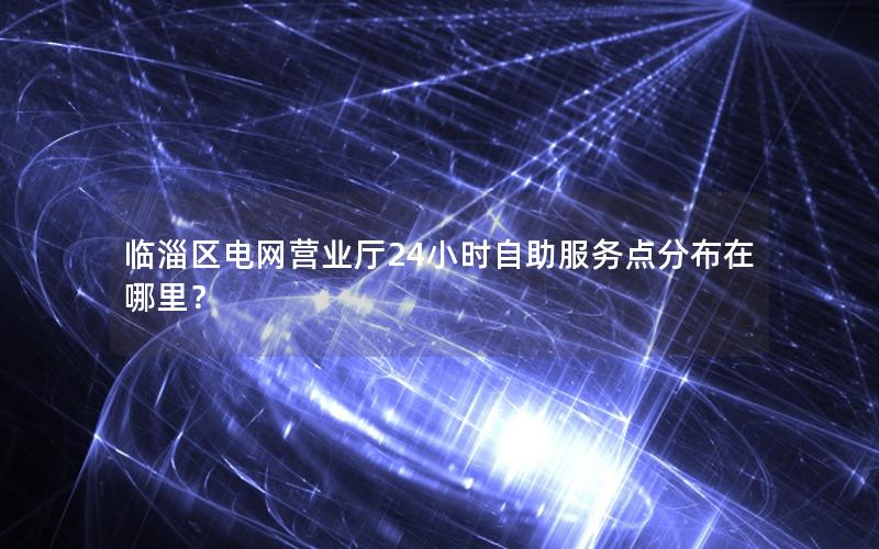临淄区电网营业厅24小时自助服务点分布在哪里？