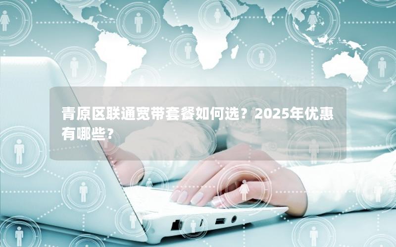 青原区联通宽带套餐如何选？2025年优惠有哪些？